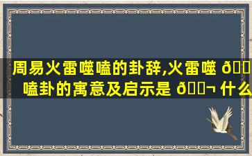 周易火雷噬嗑的卦辞,火雷噬 🌸 嗑卦的寓意及启示是 🐬 什么